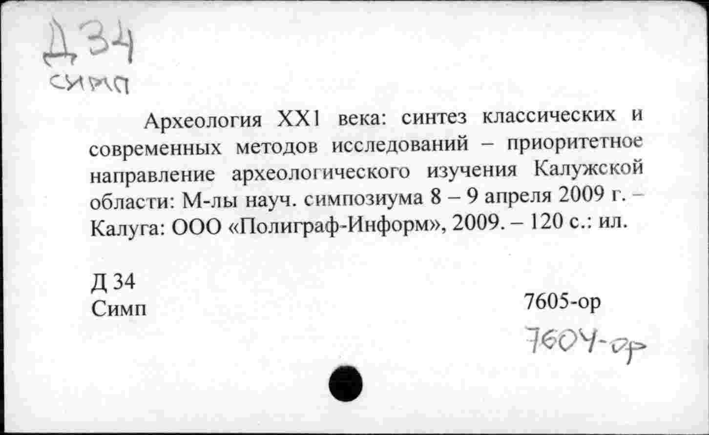 ﻿Археология XXI века: синтез классических и современных методов исследований — приоритетное направление археологического изучения Калужской области: М-лы науч, симпозиума 8-9 апреля 2009 г. -Калуга: ООО «Полиграф-Информ», 2009. - 120 с.: ил.
Д 34 Симп
7605-ор